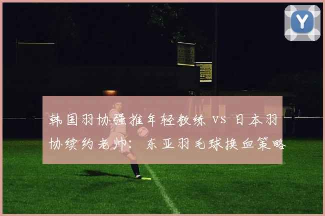 韩国羽协强推年轻教练 vs 日本羽协续约老帅：东亚羽毛球换血策略对比